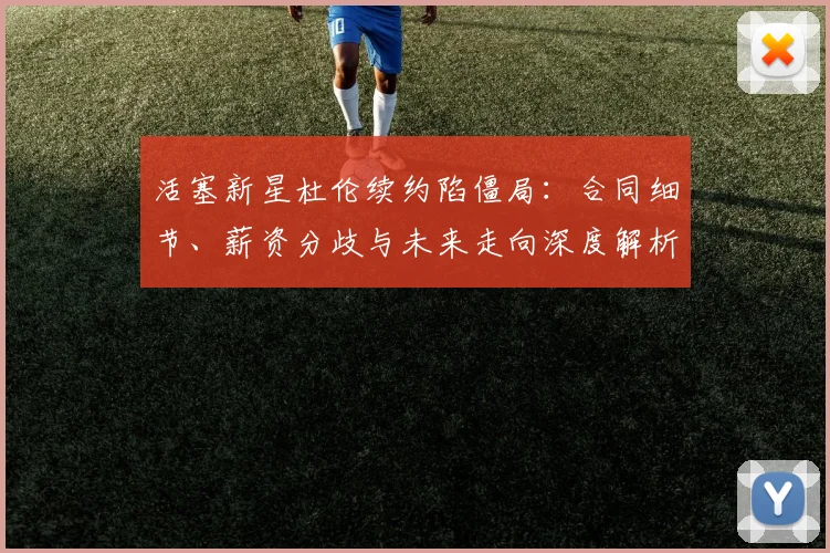 活塞新星杜伦续约陷僵局：合同细节、薪资分歧与未来走向深度解析