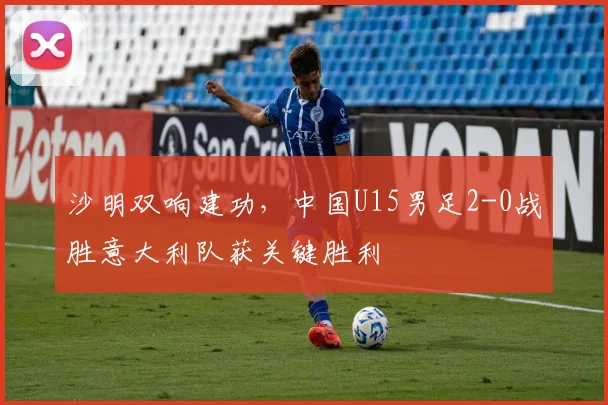 沙明双响建功，中国U15男足2-0战胜意大利队获关键胜利