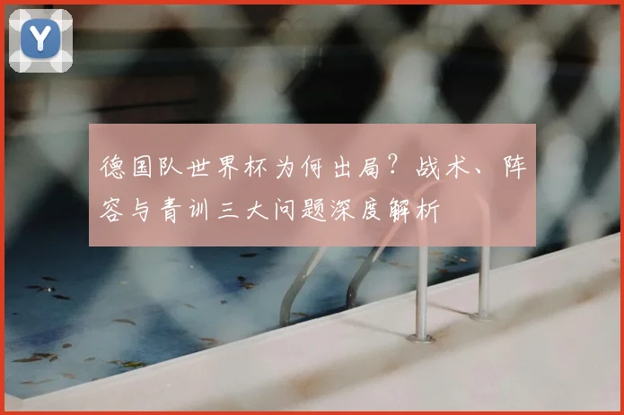 德国队世界杯为何出局？战术、阵容与青训三大问题深度解析