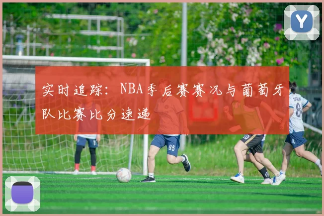 实时追踪:NBA季后赛赛况与葡萄牙队比赛比分速递