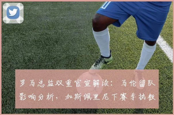 罗马总监双重官宣解读：马伦留队影响分析，加斯佩里尼下赛季执教前景展望