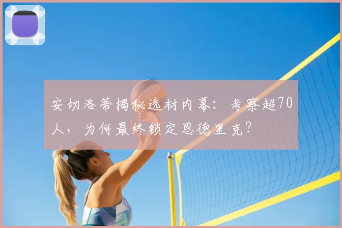 安切洛蒂揭秘选材内幕:考察超70人,为何最终锁定恩德里克?