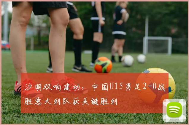 沙明双响建功,中国U15男足2-0战胜意大利队获关键胜利