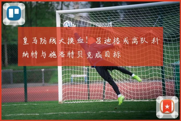 皇马防线大换血！吕迪格或离队 科纳特与施洛特贝克成目标