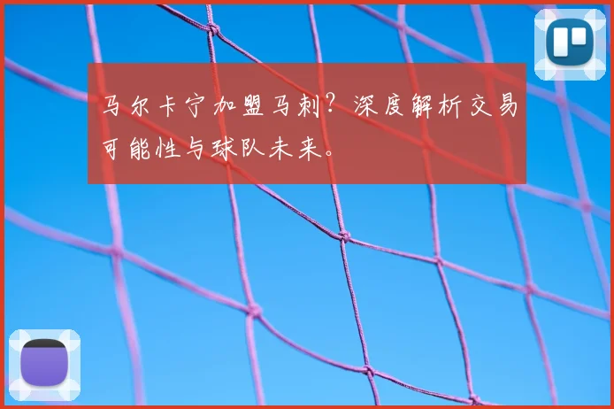 马尔卡宁加盟马刺？深度解析交易可能性与球队未来。