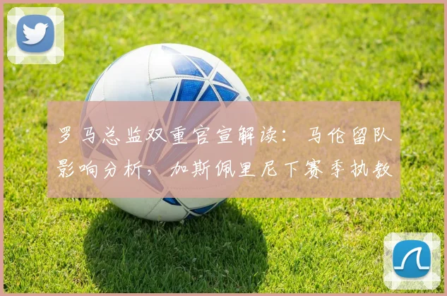 罗马总监双重官宣解读:马伦留队影响分析,加斯佩里尼下赛季执教前景展望